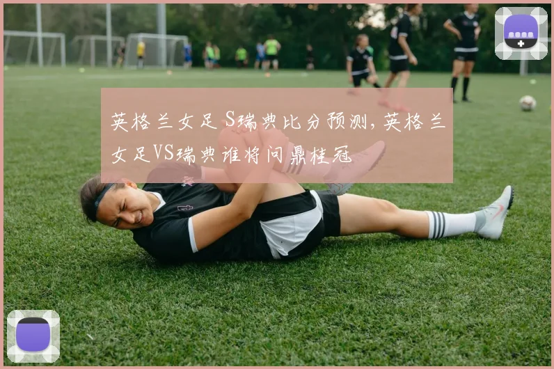 英格兰女足 S瑞典比分预测,英格兰女足VS瑞典谁将问鼎桂冠