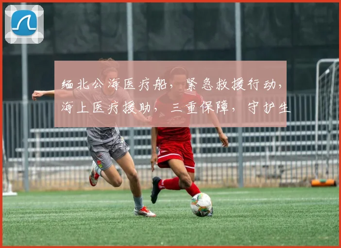 缅北公海医疗船，紧急救援行动，海上医疗援助，三重保障，守护生命安全