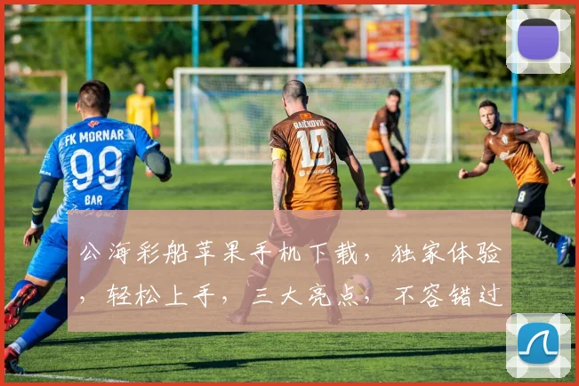 公海彩船苹果手机下载,独家体验,轻松上手,三大亮点,不容错过,速来下载